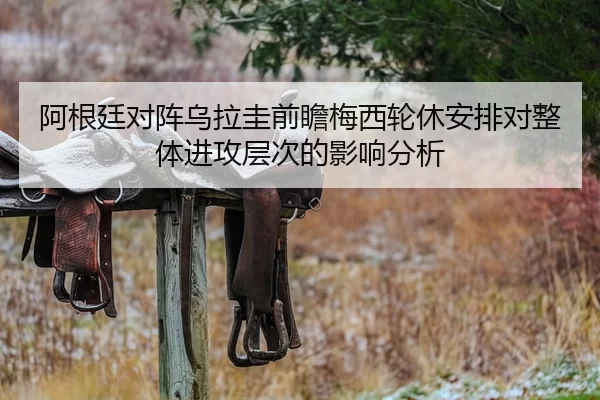 阿根廷对阵乌拉圭前瞻梅西轮休安排对整体进攻层次的影响分析