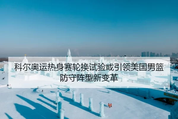 科尔奥运热身赛轮换试验或引领美国男篮防守阵型新变革