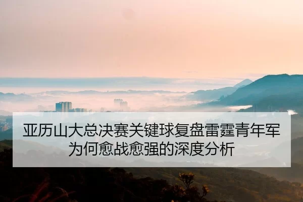 亚历山大总决赛关键球复盘雷霆青年军为何愈战愈强的深度分析