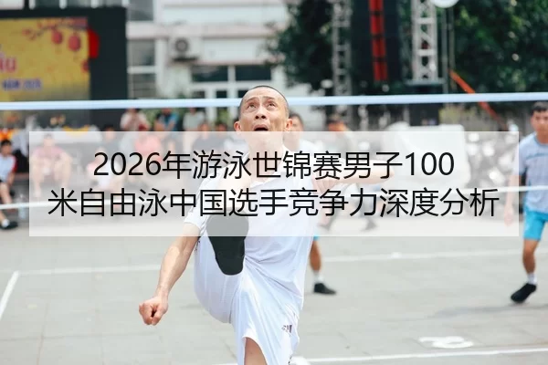 2026年游泳世锦赛男子100米自由泳中国选手竞争力深度分析