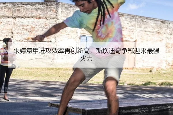 朱婷意甲进攻效率再创新高，斯坎迪奇争冠迎来最强火力