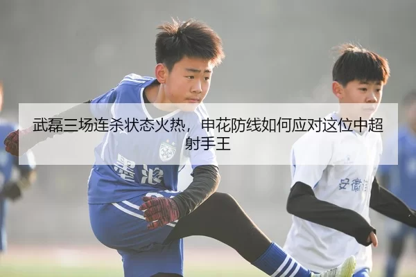 武磊三场连杀状态火热，申花防线如何应对这位中超射手王