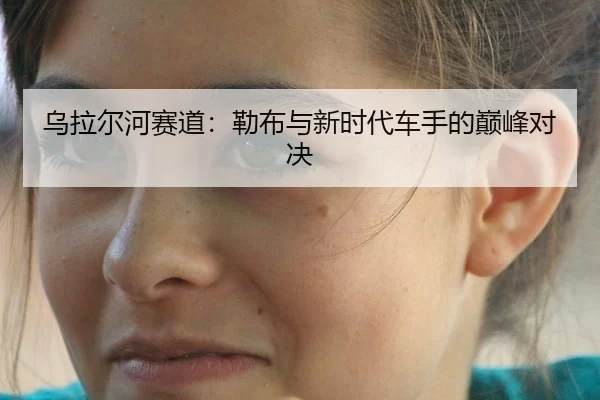 乌拉尔河赛道：勒布与新时代车手的巅峰对决