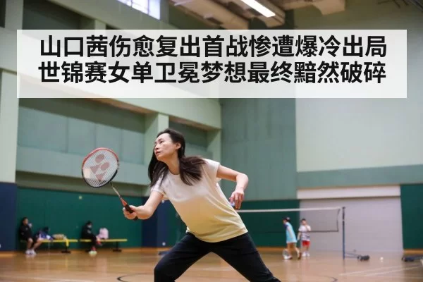 山口茜伤愈复出首战惨遭爆冷出局世锦赛女单卫冕梦想最终黯然破碎