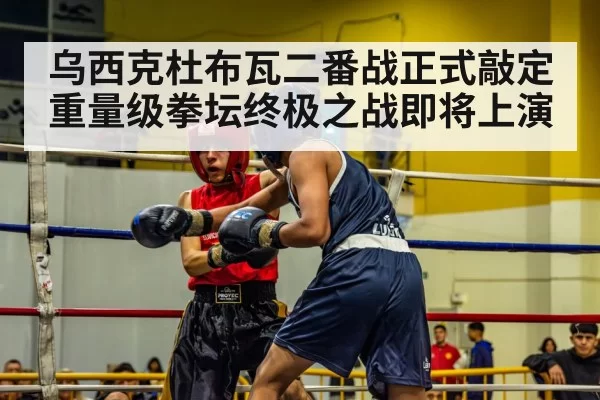 乌西克杜布瓦二番战正式敲定 重量级拳坛终极之战即将上演